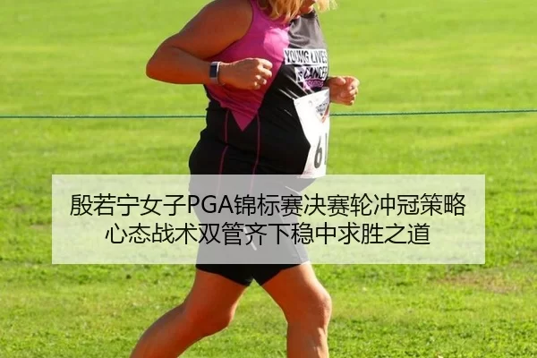 殷若宁女子PGA锦标赛决赛轮冲冠策略 心态战术双管齐下稳中求胜之道